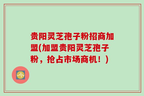 贵阳灵芝孢子粉招商加盟(加盟贵阳灵芝孢子粉，抢占市场商机！)