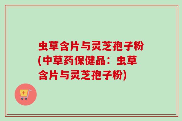 虫草含片与灵芝孢子粉(中草药保健品：虫草含片与灵芝孢子粉)