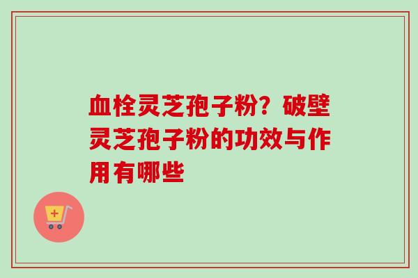 血栓灵芝孢子粉？破壁灵芝孢子粉的功效与作用有哪些