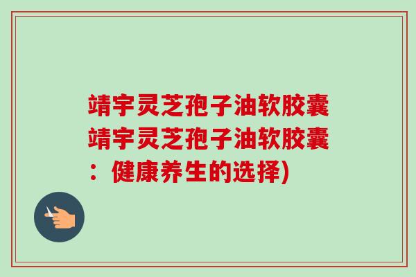 靖宇灵芝孢子油软胶囊靖宇灵芝孢子油软胶囊：健康养生的选择)