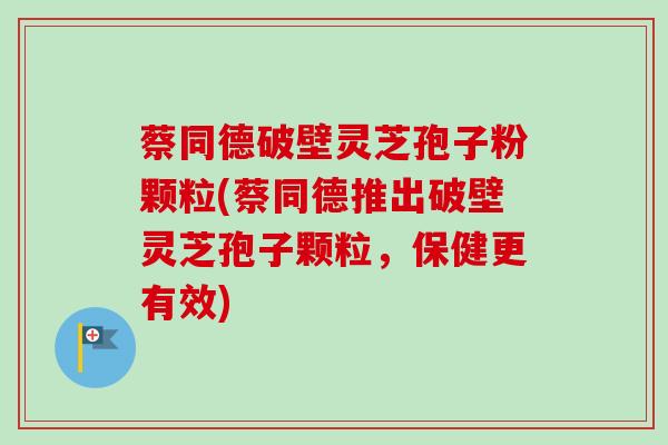 蔡同德破壁灵芝孢子粉颗粒(蔡同德推出破壁灵芝孢子颗粒,保健更有效) 蔡同德破壁灵芝孢子粉颗粒(蔡同德推出破壁灵芝孢子颗粒,保健更有效)
