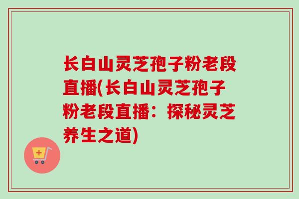长白山灵芝孢子粉老段直播(长白山灵芝孢子粉老段直播：探秘灵芝养生之道)