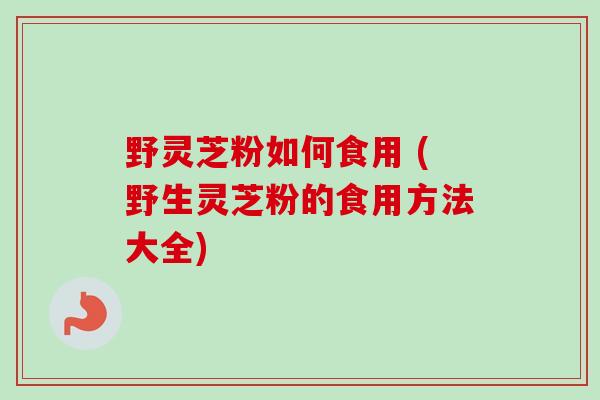 野灵芝粉如何食用 (野生灵芝粉的食用方法大全)