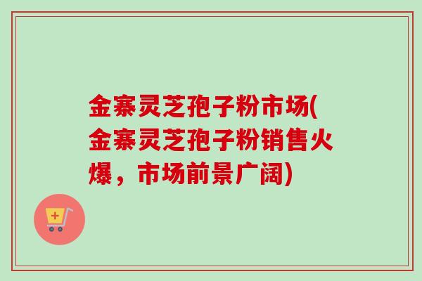 金寨灵芝孢子粉市场(金寨灵芝孢子粉销售火爆，市场前景广阔)