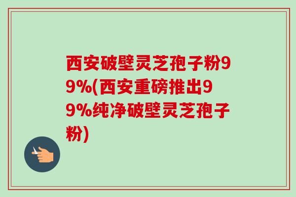 西安破壁灵芝孢子粉99%(西安重磅推出99%纯净破壁灵芝孢子粉)