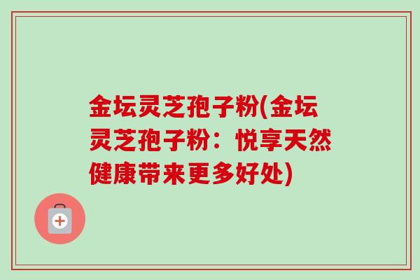 金坛灵芝孢子粉(金坛灵芝孢子粉：悦享天然健康带来更多好处)