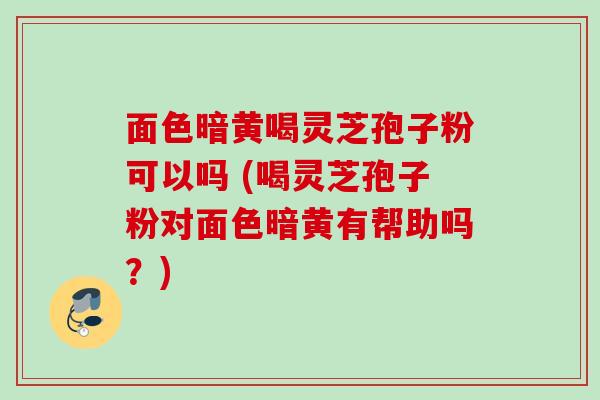 面色暗黄喝灵芝孢子粉可以吗 (喝灵芝孢子粉对面色暗黄有帮助吗？)