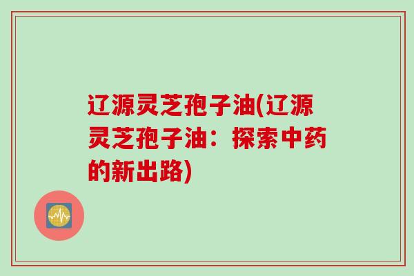 辽源灵芝孢子油(辽源灵芝孢子油：探索中药的新出路)