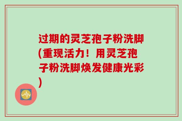 过期的灵芝孢子粉洗脚(重现活力！用灵芝孢子粉洗脚焕发健康光彩)