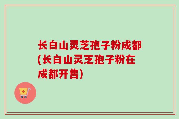 长白山灵芝孢子粉成都(长白山灵芝孢子粉在成都开售)