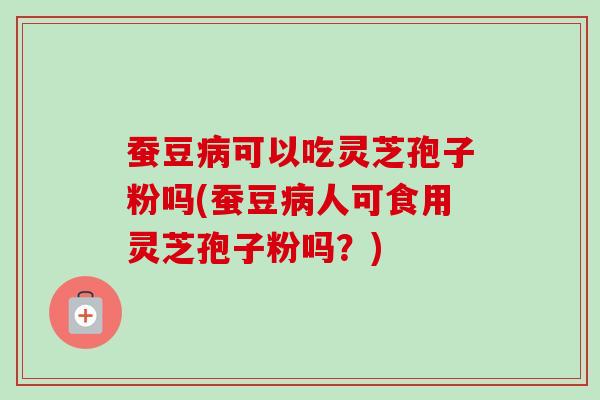 蚕豆病可以吃灵芝孢子粉吗(蚕豆病人可食用灵芝孢子粉吗？)