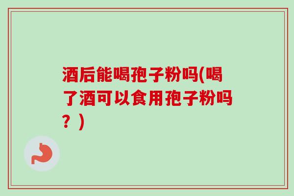 酒后能喝孢子粉吗(喝了酒可以食用孢子粉吗?) 酒后能喝孢子粉吗(喝了酒可以食用孢子粉吗?)