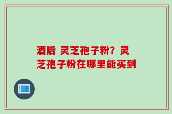 酒后 灵芝孢子粉？灵芝孢子粉在哪里能买到