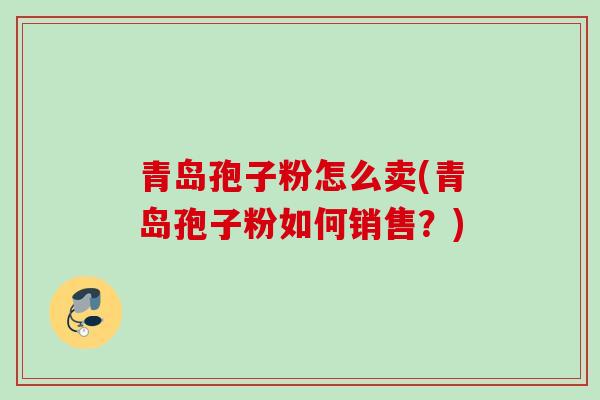 青岛孢子粉怎么卖(青岛孢子粉如何销售？)