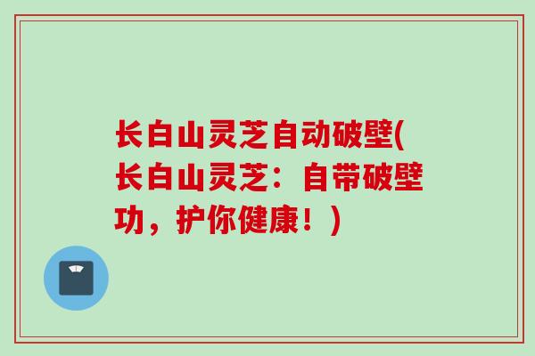 长白山灵芝自动破壁(长白山灵芝：自带破壁功，护你健康！)