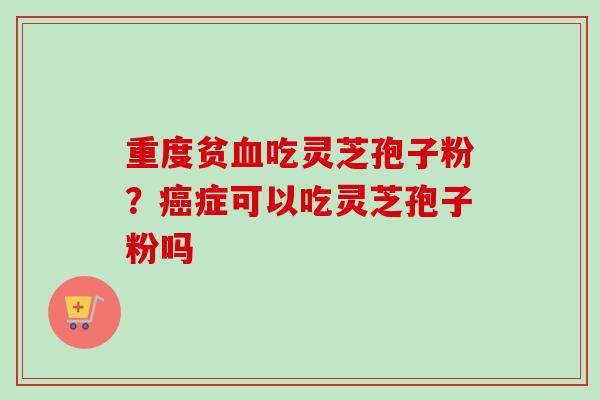 重度贫血吃灵芝孢子粉？癌症可以吃灵芝孢子粉吗