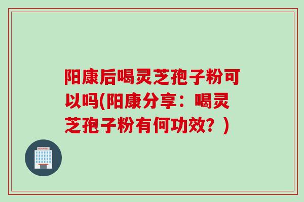 阳康后喝灵芝孢子粉可以吗(阳康分享：喝灵芝孢子粉有何功效？)