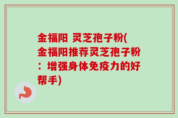金福阳 灵芝孢子粉(金福阳推荐灵芝孢子粉：增强身体免疫力的好帮手)