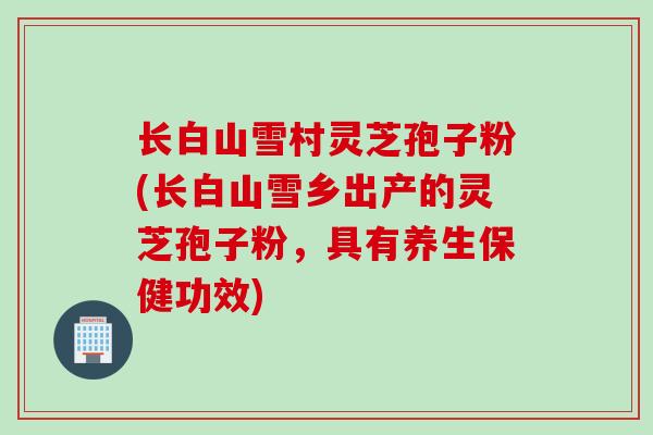 长白山雪村灵芝孢子粉(长白山雪乡出产的灵芝孢子粉，具有养生保健功效)