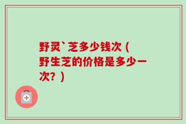 野灵`芝多少钱次 (野生芝的价格是多少一次？)