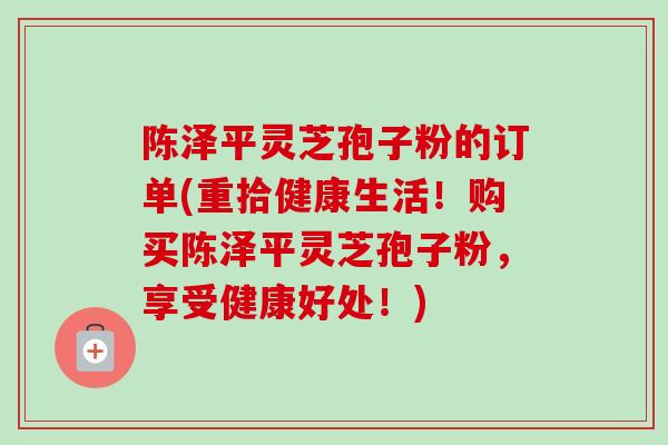 陈泽平灵芝孢子粉的订单(重拾健康生活！购买陈泽平灵芝孢子粉，享受健康好处！)