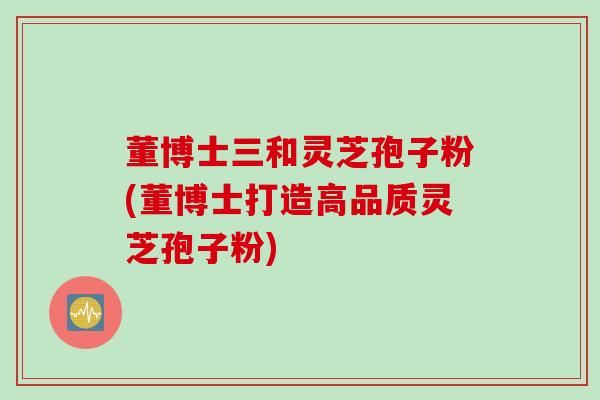 董博士三和灵芝孢子粉(董博士打造高品质灵芝孢子粉)
