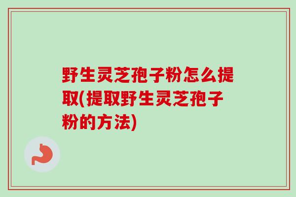 野生灵芝孢子粉怎么提取(提取野生灵芝孢子粉的方法)