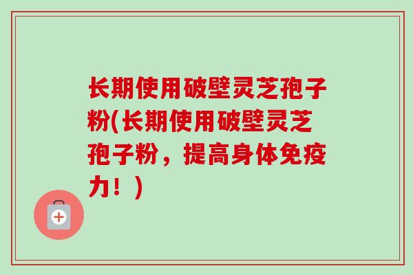 长期使用破壁灵芝孢子粉(长期使用破壁灵芝孢子粉，提高身体免疫力！)