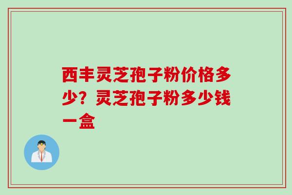 西丰灵芝孢子粉价格多少？灵芝孢子粉多少钱一盒
