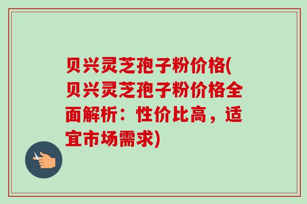 贝兴灵芝孢子粉价格(贝兴灵芝孢子粉价格全面解析：性价比高，适宜市场需求)