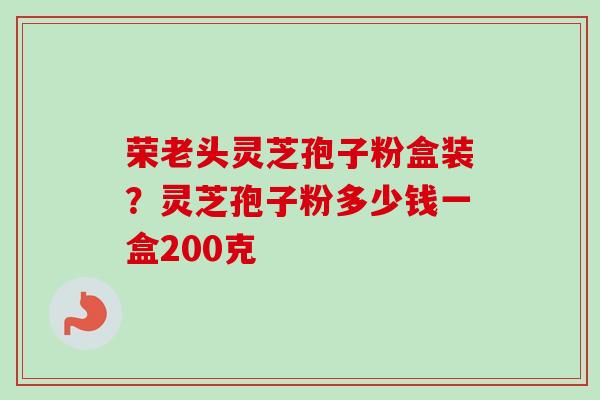 荣老头灵芝孢子粉盒装？灵芝孢子粉多少钱一盒200克