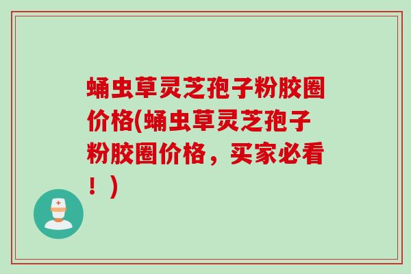 蛹虫草灵芝孢子粉胶圈价格(蛹虫草灵芝孢子粉胶圈价格，买家必看！)