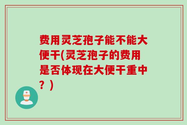 费用灵芝孢子能不能大便干(灵芝孢子的费用是否体现在大便干重中？)