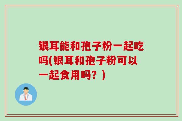 银耳能和孢子粉一起吃吗(银耳和孢子粉可以一起食用吗？)