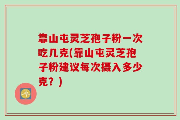 靠山屯灵芝孢子粉一次吃几克(靠山屯灵芝孢子粉建议每次摄入多少克？)