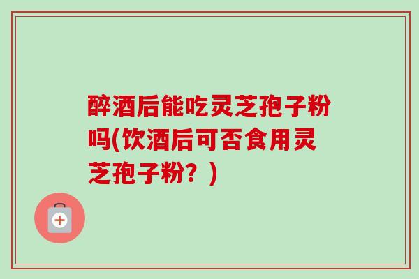 醉酒后能吃灵芝孢子粉吗(饮酒后可否食用灵芝孢子粉？)