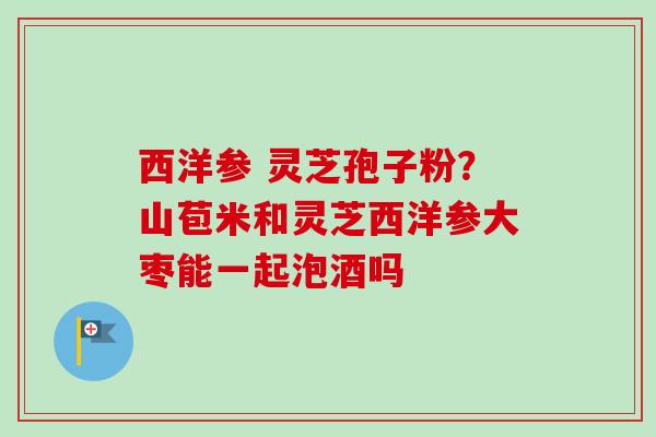 西洋参 灵芝孢子粉？山苞米和灵芝西洋参大枣能一起泡酒吗
