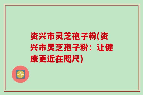 资兴市灵芝孢子粉(资兴市灵芝孢子粉：让健康更近在咫尺)