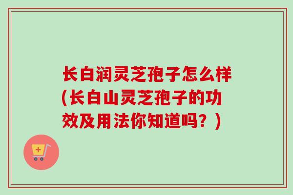 长白润灵芝孢子怎么样(长白山灵芝孢子的功效及用法你知道吗？)