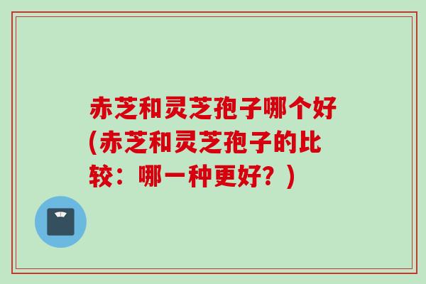 赤芝和灵芝孢子哪个好(赤芝和灵芝孢子的比较:哪一种更好?) 赤芝和灵芝孢子哪个好(赤芝和灵芝孢子的比较:哪一种更好?)