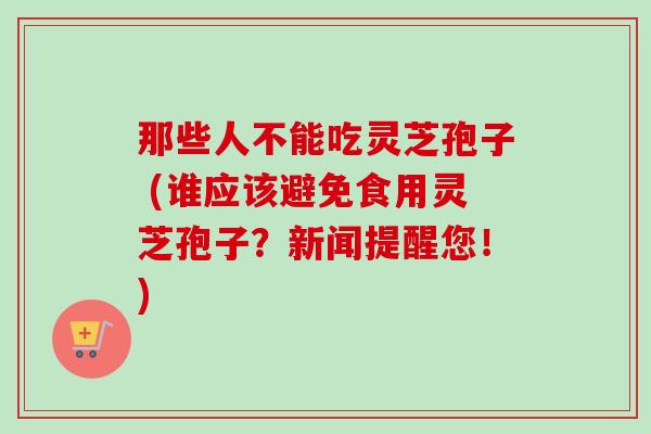 那些人不能吃灵芝孢子 (谁应该避免食用灵芝孢子？新闻提醒您！)