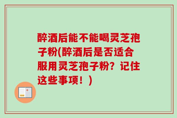 醉酒后能不能喝灵芝孢子粉(醉酒后是否适合服用灵芝孢子粉？记住这些事项！)