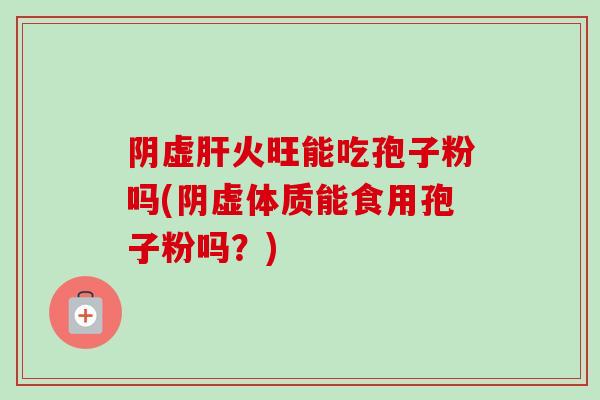 阴虚肝火旺能吃孢子粉吗(阴虚体质能食用孢子粉吗？)
