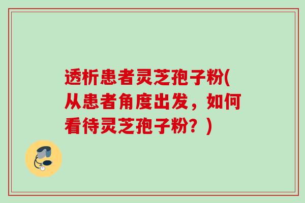 透析患者灵芝孢子粉(从患者角度出发，如何看待灵芝孢子粉？)