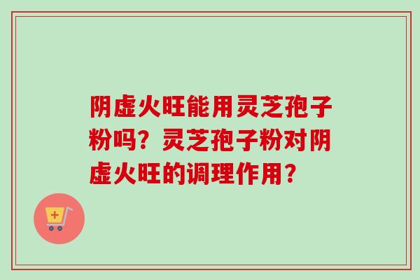 阴虚火旺能用灵芝孢子粉吗?灵芝孢子粉对阴虚火旺的调理作用? 阴虚火旺能用灵芝孢子粉吗?灵芝孢子粉对阴虚火旺的调理作用?