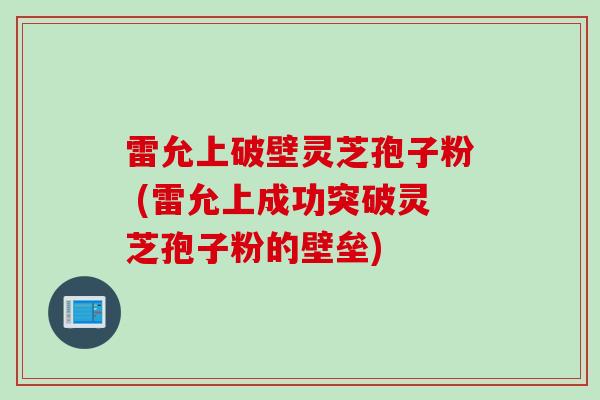 雷允上破壁灵芝孢子粉 (雷允上成功突破灵芝孢子粉的壁垒)