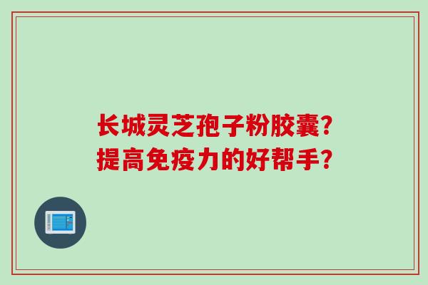 长城灵芝孢子粉胶囊？提高免疫力的好帮手？
