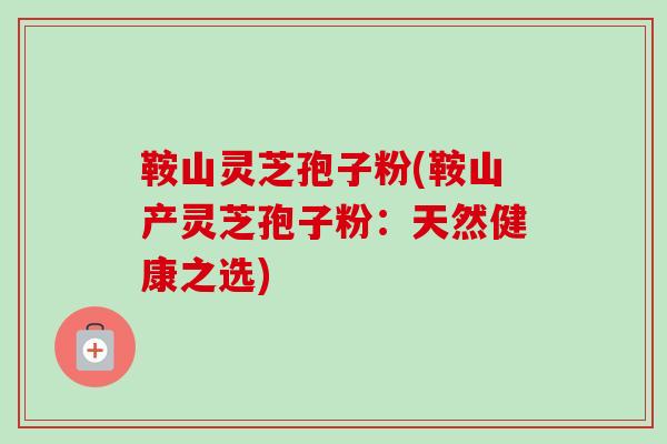 鞍山灵芝孢子粉(鞍山产灵芝孢子粉：天然健康之选)