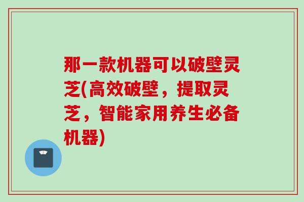 那一款机器可以破壁灵芝(高效破壁，提取灵芝，智能家用养生必备机器)