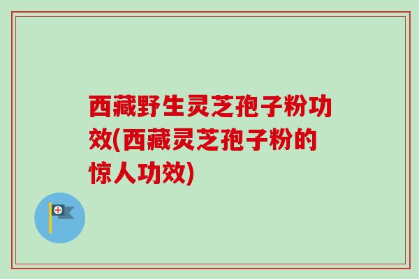 西藏野生灵芝孢子粉功效(西藏灵芝孢子粉的惊人功效)